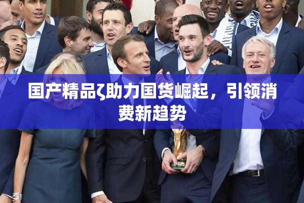 国产精品ζ助力国货崛起，引领消费新趋势