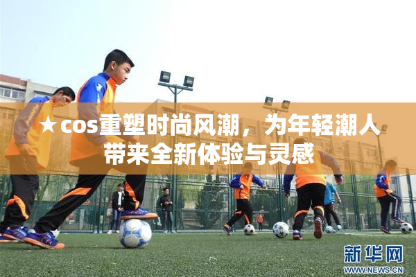 ★cos重塑时尚风潮，为年轻潮人带来全新体验与灵感