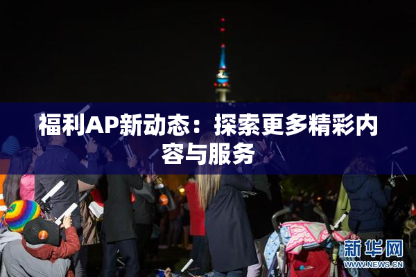 福利AP新动态：探索更多精彩内容与服务