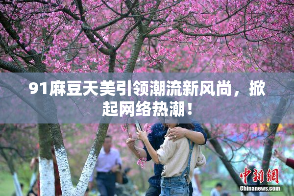 91麻豆天美引领潮流新风尚，掀起网络热潮！