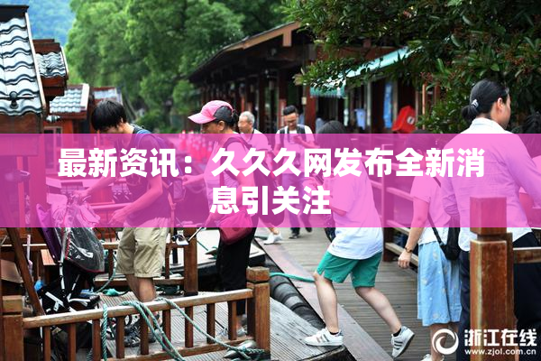 最新资讯：久久久网发布全新消息引关注