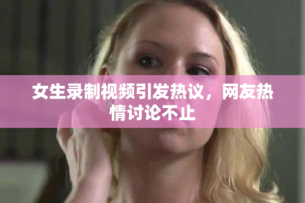 女生录制视频引发热议，网友热情讨论不止