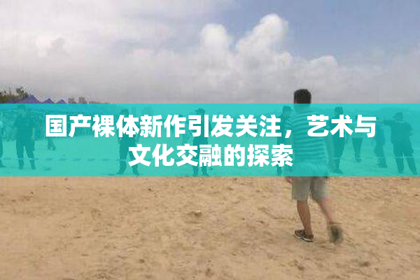 国产裸体新作引发关注，艺术与文化交融的探索