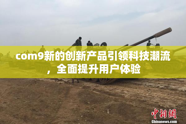 com9新的创新产品引领科技潮流，全面提升用户体验