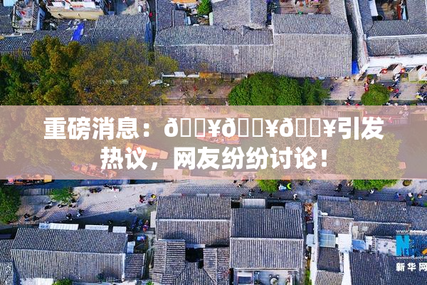 重磅消息：🔥🔥🔥引发热议，网友纷纷讨论！
