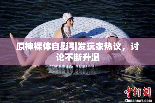 原神裸体自慰引发玩家热议，讨论不断升温