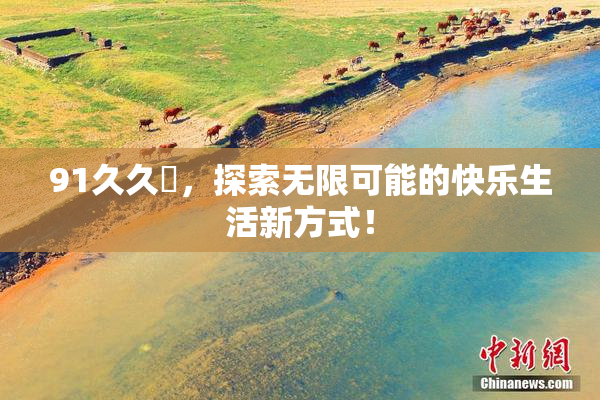 91久久擼，探索无限可能的快乐生活新方式！