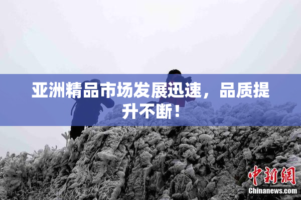亚洲精品市场发展迅速，品质提升不断！
