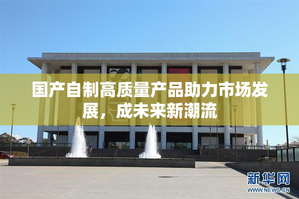 国产自制高质量产品助力市场发展，成未来新潮流
