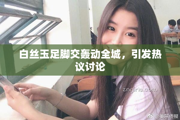 白丝玉足脚交轰动全城，引发热议讨论
