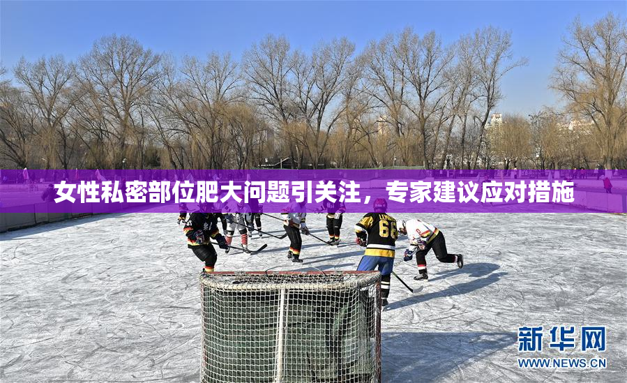女性私密部位肥大问题引关注，专家建议应对措施