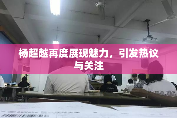杨超越再度展现魅力，引发热议与关注