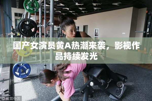 国产女演员黄A热潮来袭，影视作品持续发光