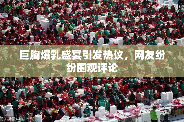 巨胸爆乳盛宴引发热议，网友纷纷围观评论