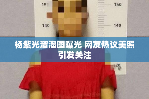 杨紫光溜溜图曝光 网友热议美照引发关注