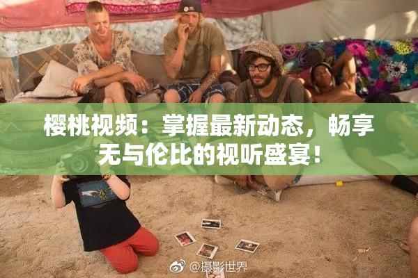 樱桃视频：掌握最新动态，畅享无与伦比的视听盛宴！