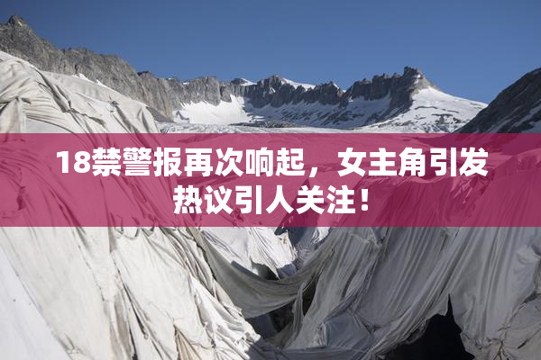 18禁警报再次响起，女主角引发热议引人关注！