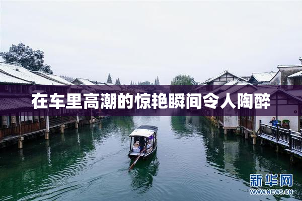 在车里高潮的惊艳瞬间令人陶醉