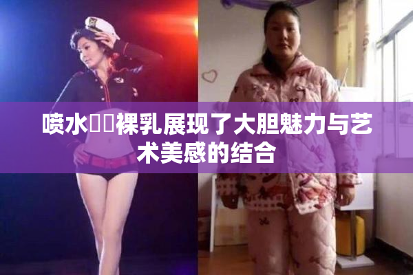 喷水❌‌裸乳展现了大胆魅力与艺术美感的结合