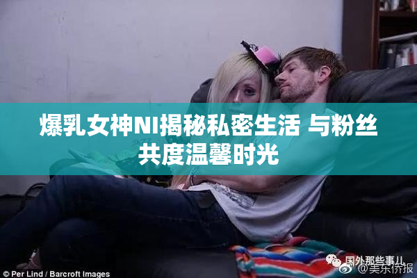 爆乳女神NI揭秘私密生活 与粉丝共度温馨时光