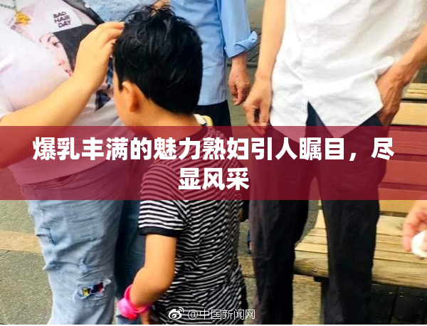 爆乳丰满的魅力熟妇引人瞩目，尽显风采