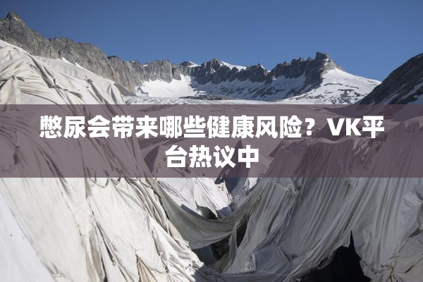憋尿会带来哪些健康风险？VK平台热议中