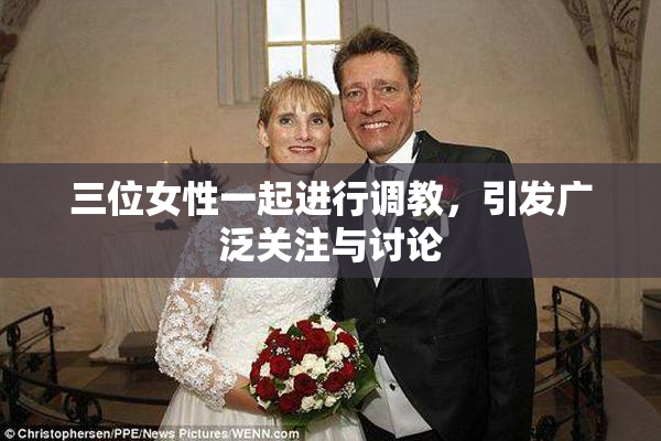 三位女性一起进行调教，引发广泛关注与讨论