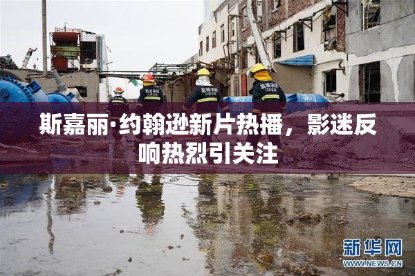 斯嘉丽·约翰逊新片热播，影迷反响热烈引关注