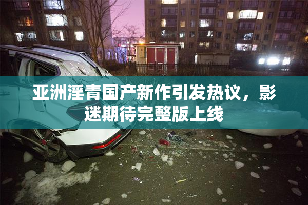 亚洲淫青国产新作引发热议，影迷期待完整版上线