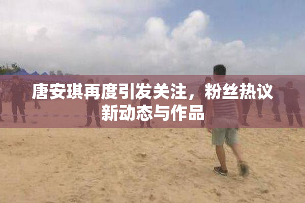 唐安琪再度引发关注，粉丝热议新动态与作品