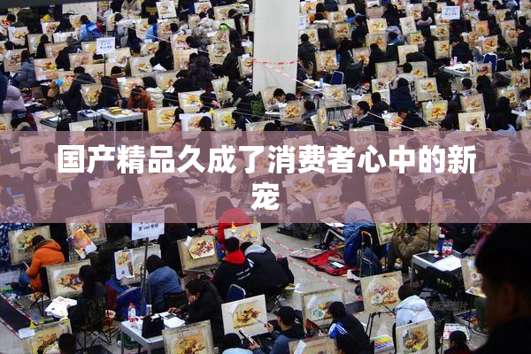 国产精品久成了消费者心中的新宠