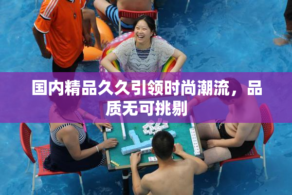国内精品久久引领时尚潮流，品质无可挑剔