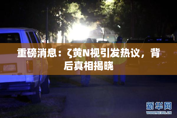 重磅消息：ζ黄Ν视引发热议，背后真相揭晓
