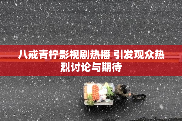 八戒青柠影视剧热播 引发观众热烈讨论与期待