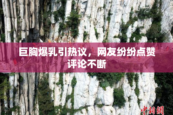 巨胸爆乳引热议，网友纷纷点赞评论不断