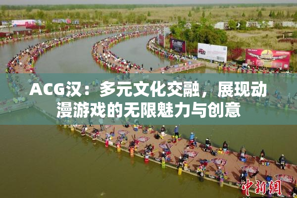 ACG汉：多元文化交融，展现动漫游戏的无限魅力与创意