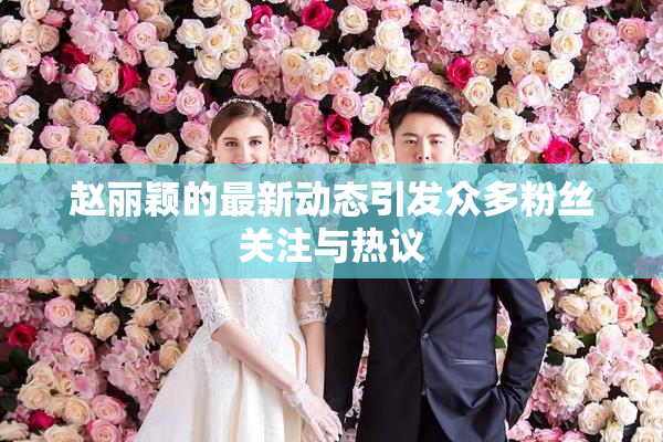 赵丽颖的最新动态引发众多粉丝关注与热议