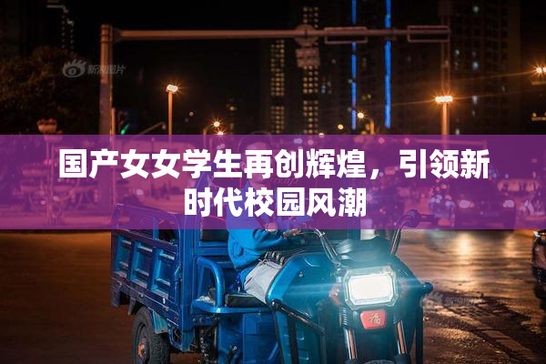 国产女女学生再创辉煌，引领新时代校园风潮