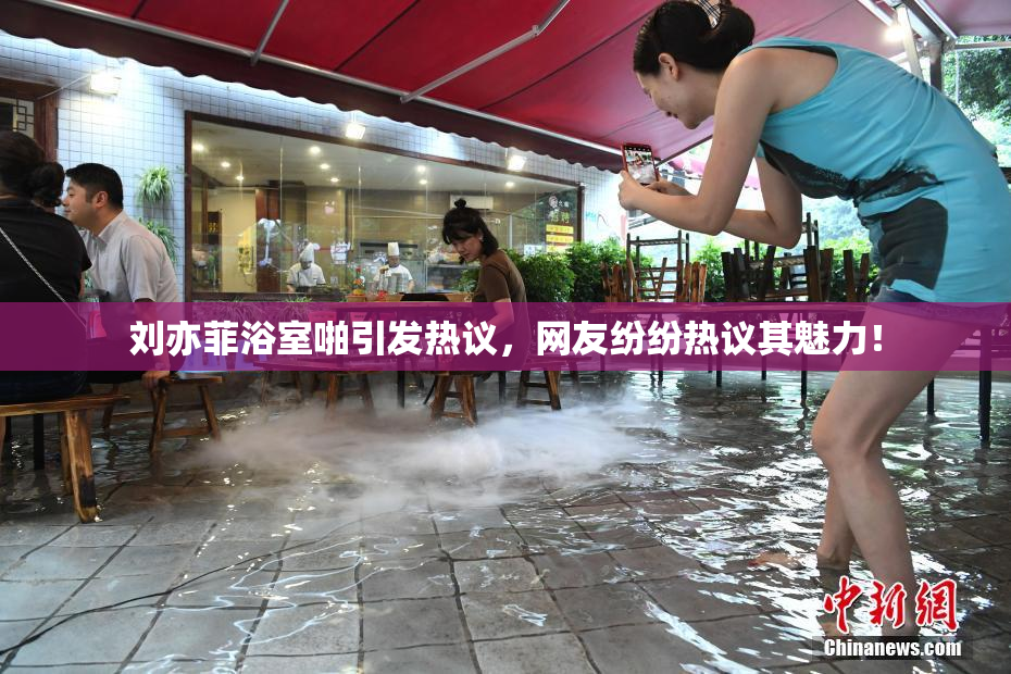 刘亦菲浴室啪引发热议，网友纷纷热议其魅力！