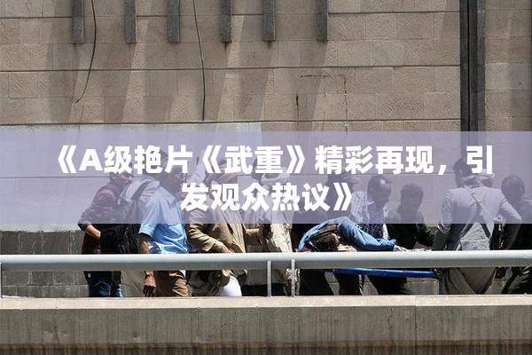 《A级艳片《武重》精彩再现，引发观众热议》