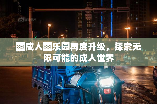▓成人▓乐园再度升级，探索无限可能的成人世界