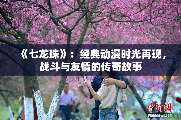 《七龙珠》：经典动漫时光再现，战斗与友情的传奇故事