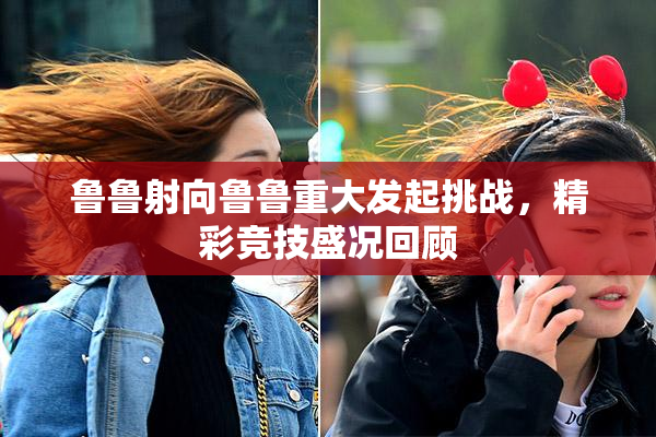 鲁鲁射向鲁鲁重大发起挑战，精彩竞技盛况回顾