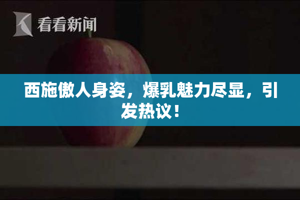 西施傲人身姿，爆乳魅力尽显，引发热议！
