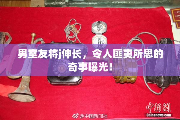 男室友将j伸长，令人匪夷所思的奇事曝光！