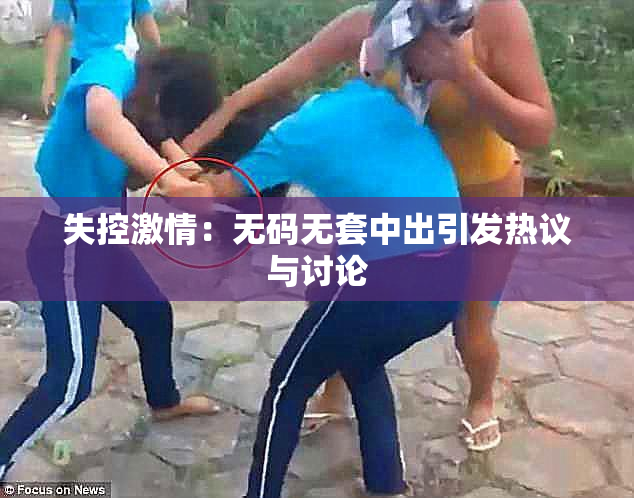 失控激情：无码无套中出引发热议与讨论