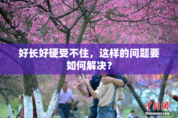 好长好硬受不住，这样的问题要如何解决？
