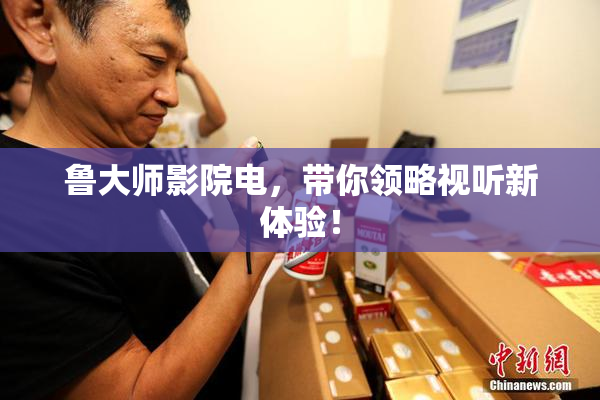鲁大师影院电，带你领略视听新体验！