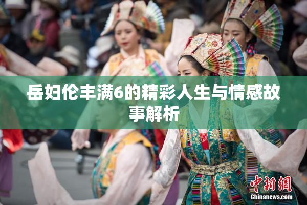 岳妇伦丰满6的精彩人生与情感故事解析