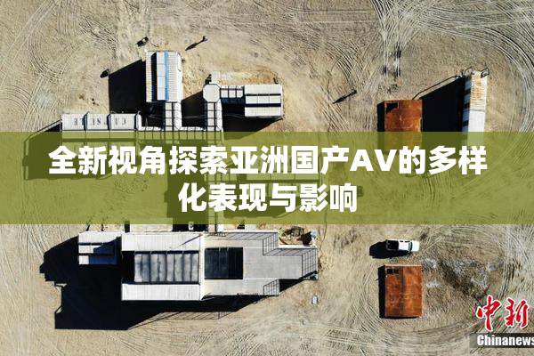 全新视角探索亚洲国产AV的多样化表现与影响